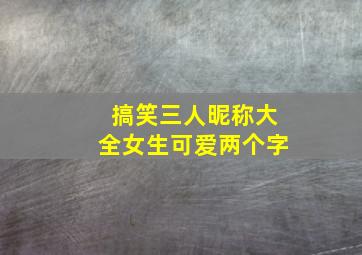 搞笑三人昵称大全女生可爱两个字