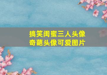 搞笑闺蜜三人头像奇葩头像可爱图片