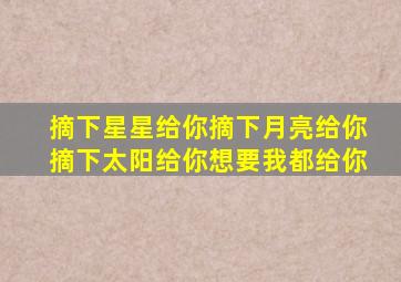 摘下星星给你摘下月亮给你摘下太阳给你想要我都给你