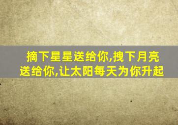 摘下星星送给你,拽下月亮送给你,让太阳每天为你升起