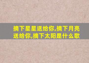 摘下星星送给你,摘下月亮送给你,摘下太阳是什么歌