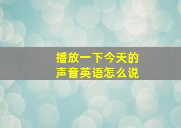 播放一下今天的声音英语怎么说