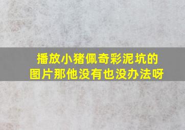 播放小猪佩奇彩泥坑的图片那他没有也没办法呀