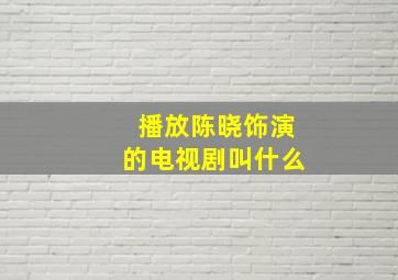 播放陈晓饰演的电视剧叫什么