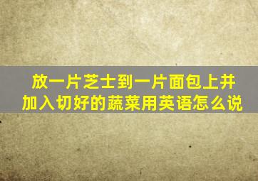 放一片芝士到一片面包上并加入切好的蔬菜用英语怎么说