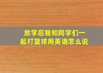 放学后我和同学们一起打篮球用英语怎么说