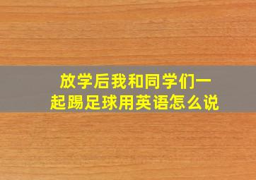 放学后我和同学们一起踢足球用英语怎么说