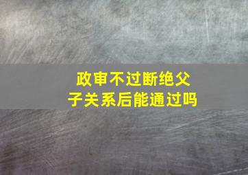 政审不过断绝父子关系后能通过吗