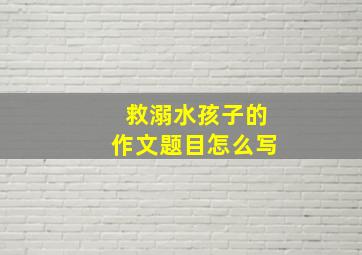 救溺水孩子的作文题目怎么写