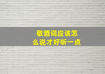 敬酒词应该怎么说才好听一点