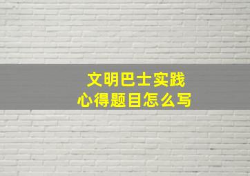 文明巴士实践心得题目怎么写