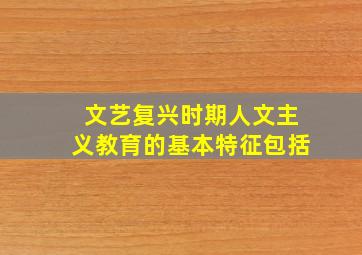 文艺复兴时期人文主义教育的基本特征包括