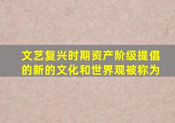 文艺复兴时期资产阶级提倡的新的文化和世界观被称为