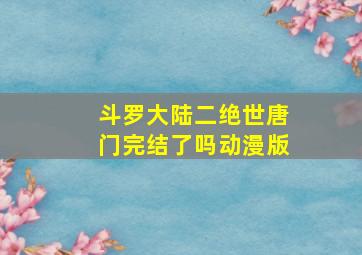 斗罗大陆二绝世唐门完结了吗动漫版