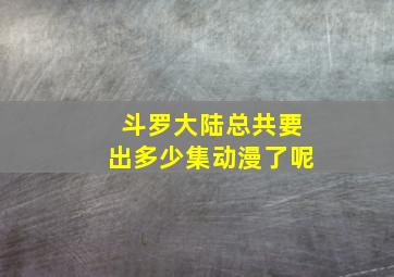 斗罗大陆总共要出多少集动漫了呢