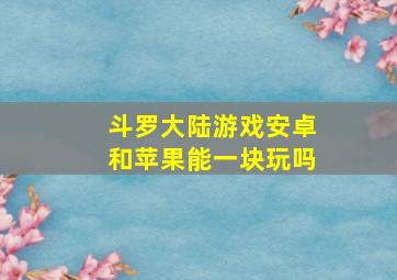 斗罗大陆游戏安卓和苹果能一块玩吗