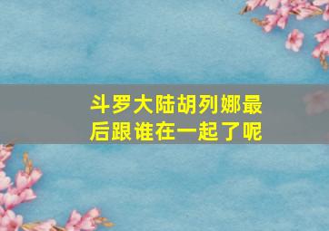 斗罗大陆胡列娜最后跟谁在一起了呢