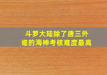 斗罗大陆除了唐三外谁的海神考核难度最高