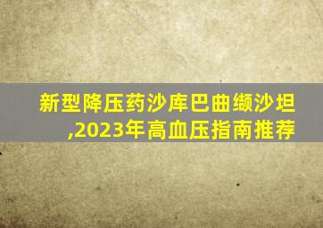 新型降压药沙库巴曲缬沙坦,2023年高血压指南推荐