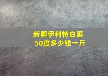 新疆伊利特白酒50度多少钱一斤