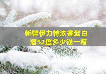 新疆伊力特浓香型白酒52度多少钱一箱