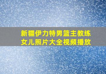 新疆伊力特男篮主教练女儿照片大全视频播放