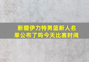 新疆伊力特男篮新人名单公布了吗今天比赛时间