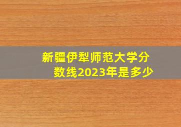 新疆伊犁师范大学分数线2023年是多少