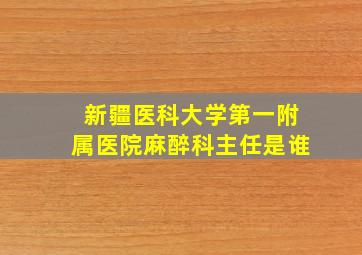 新疆医科大学第一附属医院麻醉科主任是谁