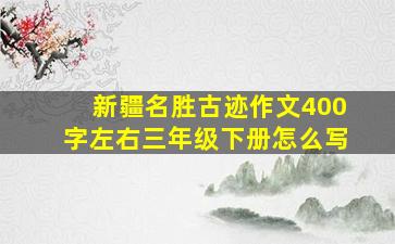 新疆名胜古迹作文400字左右三年级下册怎么写