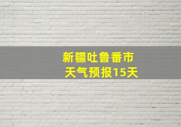 新疆吐鲁番市天气预报15天