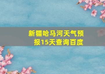 新疆哈马河天气预报15天查询百度