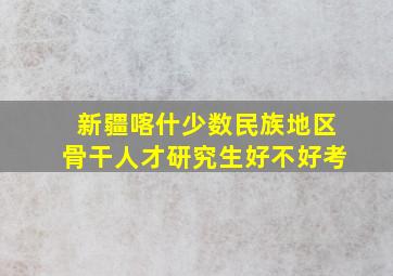 新疆喀什少数民族地区骨干人才研究生好不好考