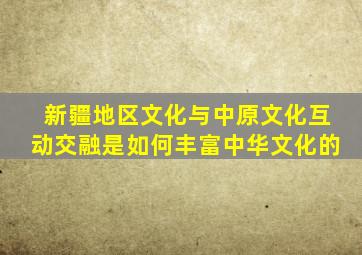 新疆地区文化与中原文化互动交融是如何丰富中华文化的