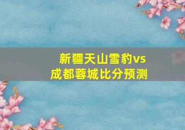 新疆天山雪豹vs成都蓉城比分预测