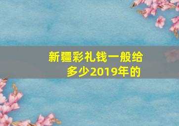 新疆彩礼钱一般给多少2019年的