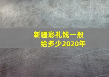 新疆彩礼钱一般给多少2020年