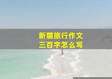 新疆旅行作文三百字怎么写