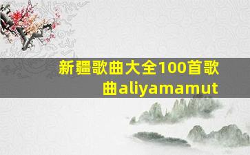 新疆歌曲大全100首歌曲aliyamamut