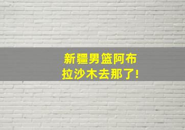 新疆男篮阿布拉沙木去那了!