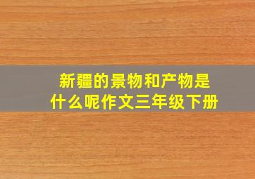 新疆的景物和产物是什么呢作文三年级下册