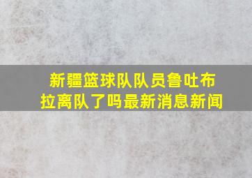 新疆篮球队队员鲁吐布拉离队了吗最新消息新闻