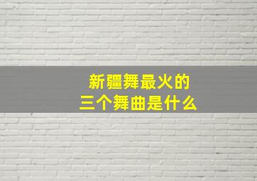 新疆舞最火的三个舞曲是什么