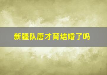 新疆队唐才育结婚了吗