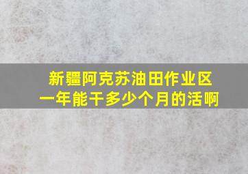 新疆阿克苏油田作业区一年能干多少个月的活啊