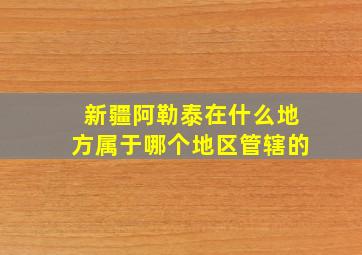 新疆阿勒泰在什么地方属于哪个地区管辖的