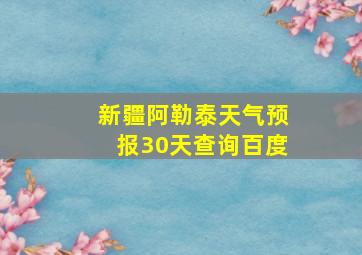 新疆阿勒泰天气预报30天查询百度