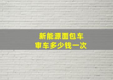 新能源面包车审车多少钱一次