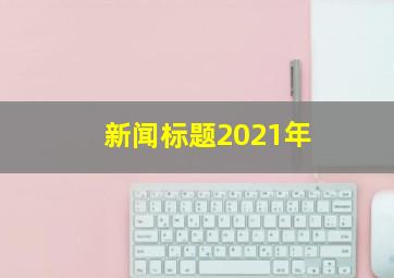 新闻标题2021年