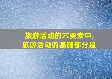 旅游活动的六要素中,旅游活动的基础部分是